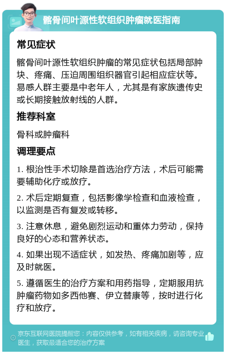 髂骨间叶源性软组织肿瘤就医指南 常见症状 髂骨间叶源性软组织肿瘤的常见症状包括局部肿块、疼痛、压迫周围组织器官引起相应症状等。易感人群主要是中老年人，尤其是有家族遗传史或长期接触放射线的人群。 推荐科室 骨科或肿瘤科 调理要点 1. 根治性手术切除是首选治疗方法，术后可能需要辅助化疗或放疗。 2. 术后定期复查，包括影像学检查和血液检查，以监测是否有复发或转移。 3. 注意休息，避免剧烈运动和重体力劳动，保持良好的心态和营养状态。 4. 如果出现不适症状，如发热、疼痛加剧等，应及时就医。 5. 遵循医生的治疗方案和用药指导，定期服用抗肿瘤药物如多西他赛、伊立替康等，按时进行化疗和放疗。