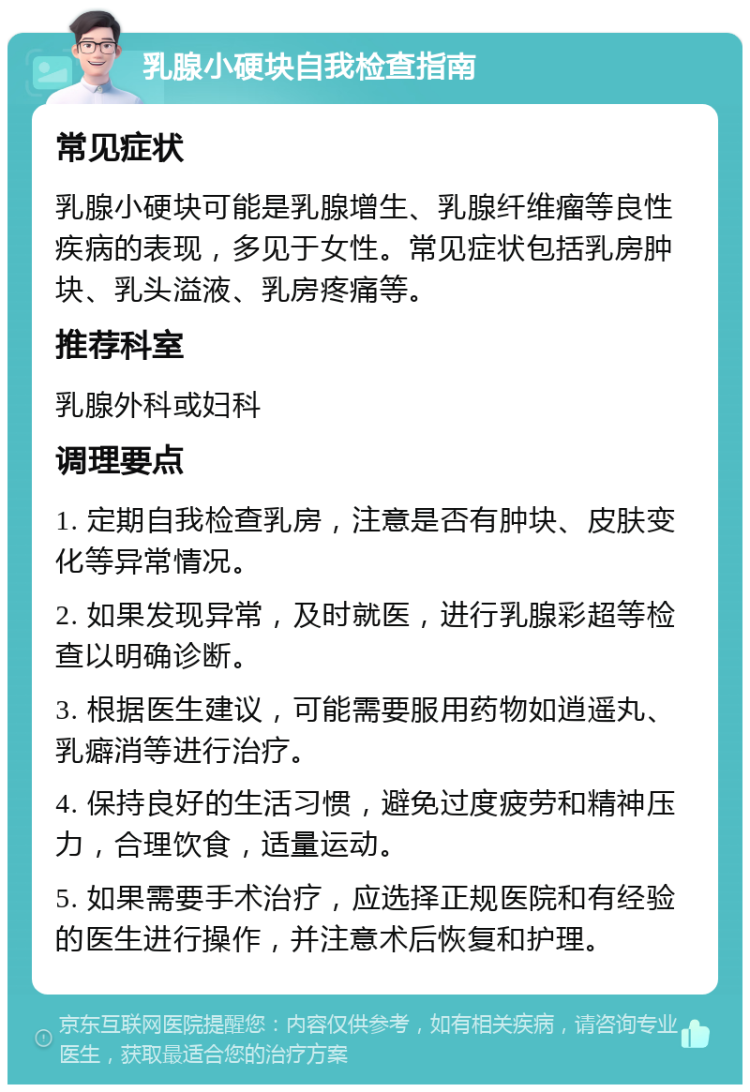 乳腺小硬块自我检查指南 常见症状 乳腺小硬块可能是乳腺增生、乳腺纤维瘤等良性疾病的表现，多见于女性。常见症状包括乳房肿块、乳头溢液、乳房疼痛等。 推荐科室 乳腺外科或妇科 调理要点 1. 定期自我检查乳房，注意是否有肿块、皮肤变化等异常情况。 2. 如果发现异常，及时就医，进行乳腺彩超等检查以明确诊断。 3. 根据医生建议，可能需要服用药物如逍遥丸、乳癖消等进行治疗。 4. 保持良好的生活习惯，避免过度疲劳和精神压力，合理饮食，适量运动。 5. 如果需要手术治疗，应选择正规医院和有经验的医生进行操作，并注意术后恢复和护理。