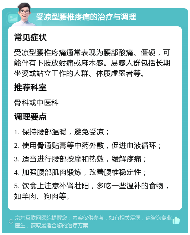 受凉型腰椎疼痛的治疗与调理 常见症状 受凉型腰椎疼痛通常表现为腰部酸痛、僵硬，可能伴有下肢放射痛或麻木感。易感人群包括长期坐姿或站立工作的人群、体质虚弱者等。 推荐科室 骨科或中医科 调理要点 1. 保持腰部温暖，避免受凉； 2. 使用骨通贴膏等中药外敷，促进血液循环； 3. 适当进行腰部按摩和热敷，缓解疼痛； 4. 加强腰部肌肉锻炼，改善腰椎稳定性； 5. 饮食上注意补肾壮阳，多吃一些温补的食物，如羊肉、狗肉等。