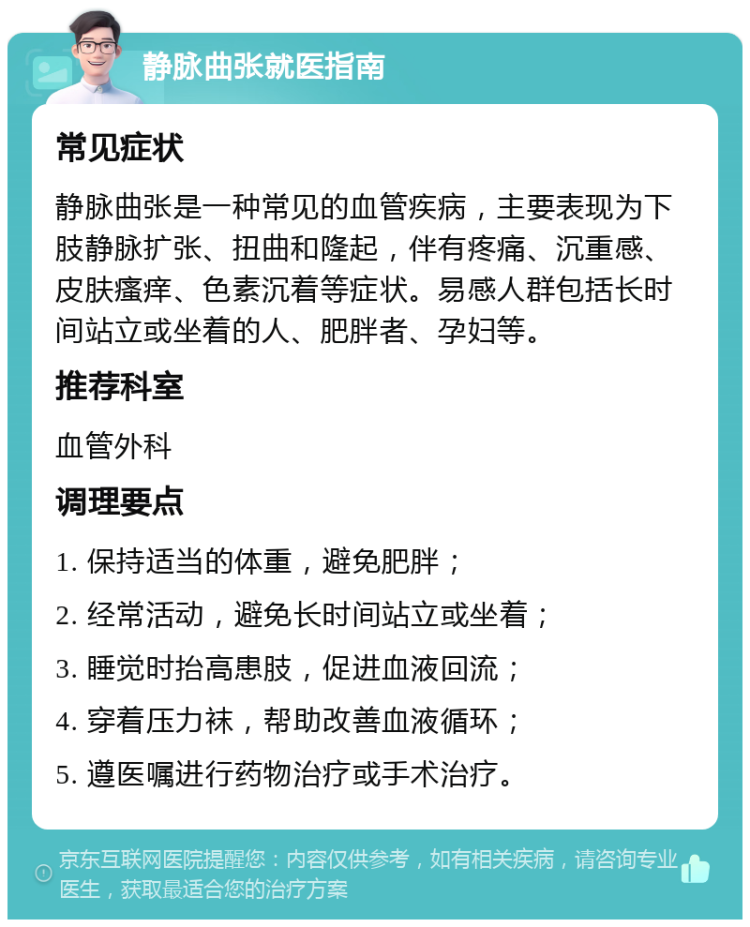 静脉曲张就医指南 常见症状 静脉曲张是一种常见的血管疾病，主要表现为下肢静脉扩张、扭曲和隆起，伴有疼痛、沉重感、皮肤瘙痒、色素沉着等症状。易感人群包括长时间站立或坐着的人、肥胖者、孕妇等。 推荐科室 血管外科 调理要点 1. 保持适当的体重，避免肥胖； 2. 经常活动，避免长时间站立或坐着； 3. 睡觉时抬高患肢，促进血液回流； 4. 穿着压力袜，帮助改善血液循环； 5. 遵医嘱进行药物治疗或手术治疗。