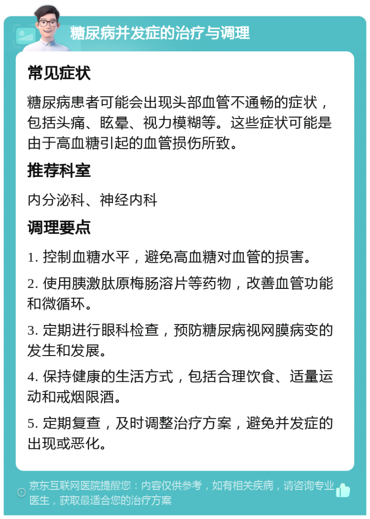 糖尿病并发症的治疗与调理 常见症状 糖尿病患者可能会出现头部血管不通畅的症状，包括头痛、眩晕、视力模糊等。这些症状可能是由于高血糖引起的血管损伤所致。 推荐科室 内分泌科、神经内科 调理要点 1. 控制血糖水平，避免高血糖对血管的损害。 2. 使用胰激肽原梅肠溶片等药物，改善血管功能和微循环。 3. 定期进行眼科检查，预防糖尿病视网膜病变的发生和发展。 4. 保持健康的生活方式，包括合理饮食、适量运动和戒烟限酒。 5. 定期复查，及时调整治疗方案，避免并发症的出现或恶化。