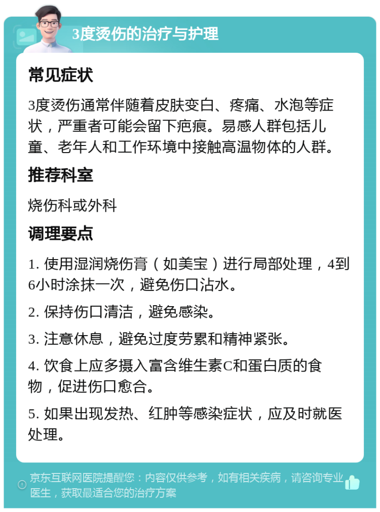 3度烫伤的治疗与护理 常见症状 3度烫伤通常伴随着皮肤变白、疼痛、水泡等症状，严重者可能会留下疤痕。易感人群包括儿童、老年人和工作环境中接触高温物体的人群。 推荐科室 烧伤科或外科 调理要点 1. 使用湿润烧伤膏（如美宝）进行局部处理，4到6小时涂抹一次，避免伤口沾水。 2. 保持伤口清洁，避免感染。 3. 注意休息，避免过度劳累和精神紧张。 4. 饮食上应多摄入富含维生素C和蛋白质的食物，促进伤口愈合。 5. 如果出现发热、红肿等感染症状，应及时就医处理。