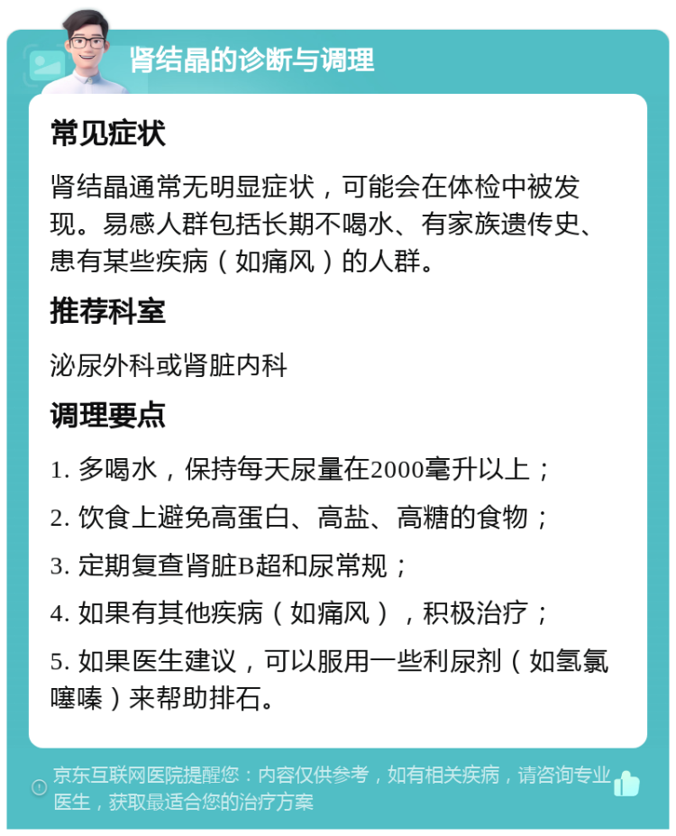 肾结晶的诊断与调理 常见症状 肾结晶通常无明显症状，可能会在体检中被发现。易感人群包括长期不喝水、有家族遗传史、患有某些疾病（如痛风）的人群。 推荐科室 泌尿外科或肾脏内科 调理要点 1. 多喝水，保持每天尿量在2000毫升以上； 2. 饮食上避免高蛋白、高盐、高糖的食物； 3. 定期复查肾脏B超和尿常规； 4. 如果有其他疾病（如痛风），积极治疗； 5. 如果医生建议，可以服用一些利尿剂（如氢氯噻嗪）来帮助排石。