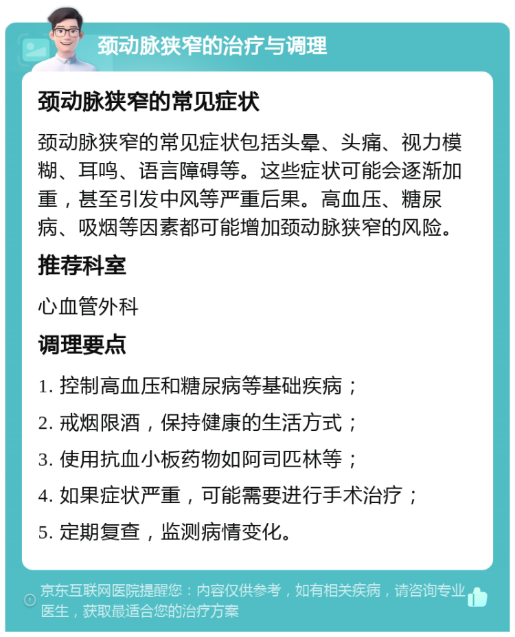 颈动脉狭窄的治疗与调理 颈动脉狭窄的常见症状 颈动脉狭窄的常见症状包括头晕、头痛、视力模糊、耳鸣、语言障碍等。这些症状可能会逐渐加重，甚至引发中风等严重后果。高血压、糖尿病、吸烟等因素都可能增加颈动脉狭窄的风险。 推荐科室 心血管外科 调理要点 1. 控制高血压和糖尿病等基础疾病； 2. 戒烟限酒，保持健康的生活方式； 3. 使用抗血小板药物如阿司匹林等； 4. 如果症状严重，可能需要进行手术治疗； 5. 定期复查，监测病情变化。