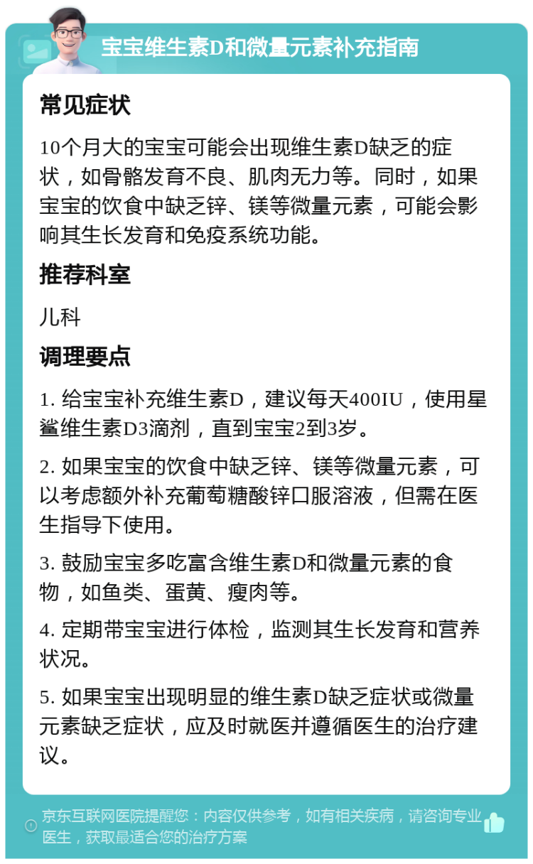 宝宝维生素D和微量元素补充指南 常见症状 10个月大的宝宝可能会出现维生素D缺乏的症状，如骨骼发育不良、肌肉无力等。同时，如果宝宝的饮食中缺乏锌、镁等微量元素，可能会影响其生长发育和免疫系统功能。 推荐科室 儿科 调理要点 1. 给宝宝补充维生素D，建议每天400IU，使用星鲨维生素D3滴剂，直到宝宝2到3岁。 2. 如果宝宝的饮食中缺乏锌、镁等微量元素，可以考虑额外补充葡萄糖酸锌口服溶液，但需在医生指导下使用。 3. 鼓励宝宝多吃富含维生素D和微量元素的食物，如鱼类、蛋黄、瘦肉等。 4. 定期带宝宝进行体检，监测其生长发育和营养状况。 5. 如果宝宝出现明显的维生素D缺乏症状或微量元素缺乏症状，应及时就医并遵循医生的治疗建议。