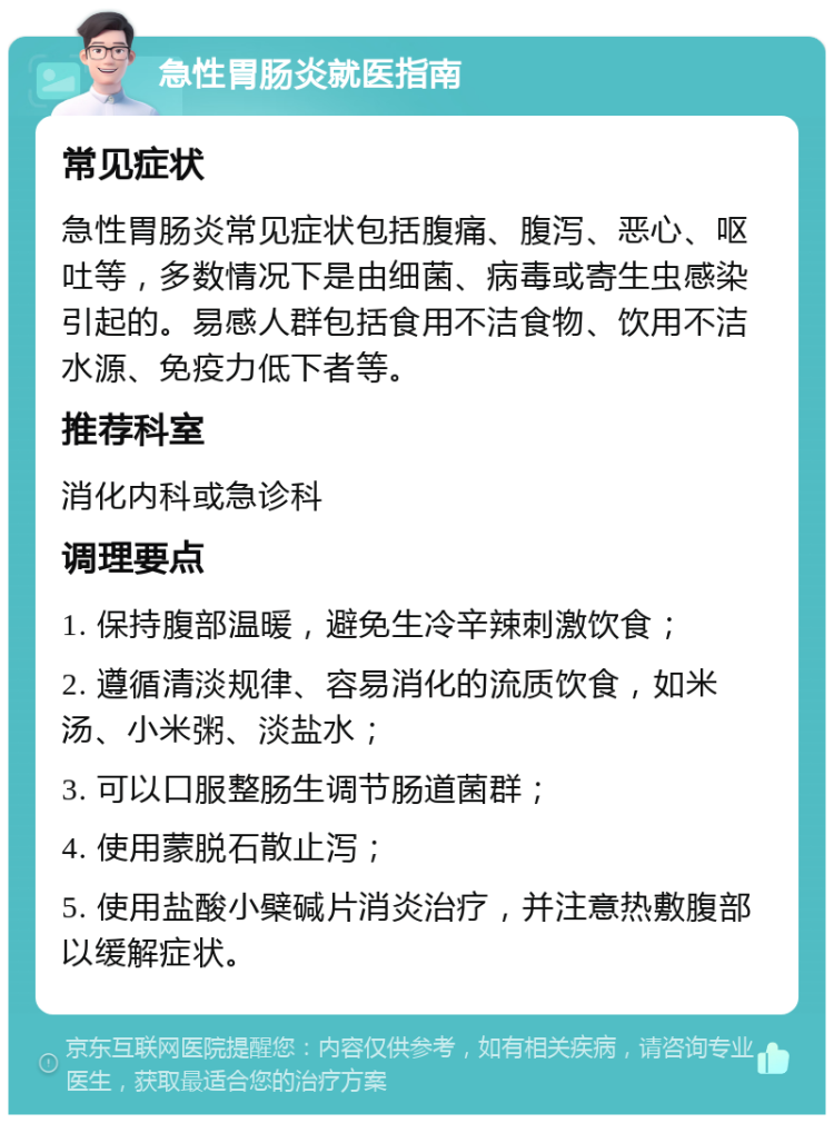 急性胃肠炎就医指南 常见症状 急性胃肠炎常见症状包括腹痛、腹泻、恶心、呕吐等，多数情况下是由细菌、病毒或寄生虫感染引起的。易感人群包括食用不洁食物、饮用不洁水源、免疫力低下者等。 推荐科室 消化内科或急诊科 调理要点 1. 保持腹部温暖，避免生冷辛辣刺激饮食； 2. 遵循清淡规律、容易消化的流质饮食，如米汤、小米粥、淡盐水； 3. 可以口服整肠生调节肠道菌群； 4. 使用蒙脱石散止泻； 5. 使用盐酸小檗碱片消炎治疗，并注意热敷腹部以缓解症状。