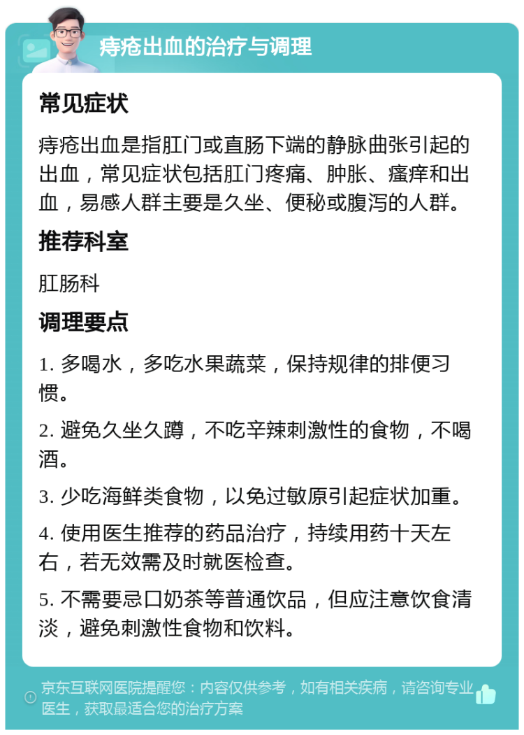 痔疮出血的治疗与调理 常见症状 痔疮出血是指肛门或直肠下端的静脉曲张引起的出血，常见症状包括肛门疼痛、肿胀、瘙痒和出血，易感人群主要是久坐、便秘或腹泻的人群。 推荐科室 肛肠科 调理要点 1. 多喝水，多吃水果蔬菜，保持规律的排便习惯。 2. 避免久坐久蹲，不吃辛辣刺激性的食物，不喝酒。 3. 少吃海鲜类食物，以免过敏原引起症状加重。 4. 使用医生推荐的药品治疗，持续用药十天左右，若无效需及时就医检查。 5. 不需要忌口奶茶等普通饮品，但应注意饮食清淡，避免刺激性食物和饮料。