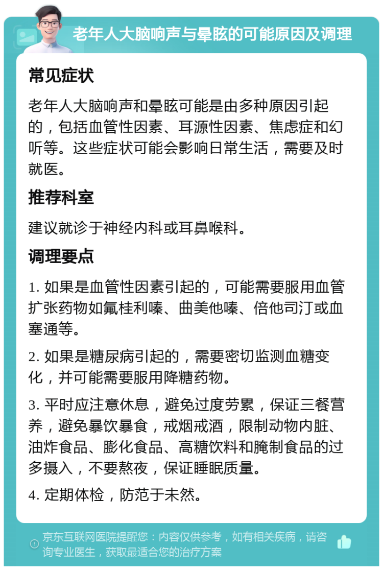 老年人大脑响声与晕眩的可能原因及调理 常见症状 老年人大脑响声和晕眩可能是由多种原因引起的，包括血管性因素、耳源性因素、焦虑症和幻听等。这些症状可能会影响日常生活，需要及时就医。 推荐科室 建议就诊于神经内科或耳鼻喉科。 调理要点 1. 如果是血管性因素引起的，可能需要服用血管扩张药物如氟桂利嗪、曲美他嗪、倍他司汀或血塞通等。 2. 如果是糖尿病引起的，需要密切监测血糖变化，并可能需要服用降糖药物。 3. 平时应注意休息，避免过度劳累，保证三餐营养，避免暴饮暴食，戒烟戒酒，限制动物内脏、油炸食品、膨化食品、高糖饮料和腌制食品的过多摄入，不要熬夜，保证睡眠质量。 4. 定期体检，防范于未然。