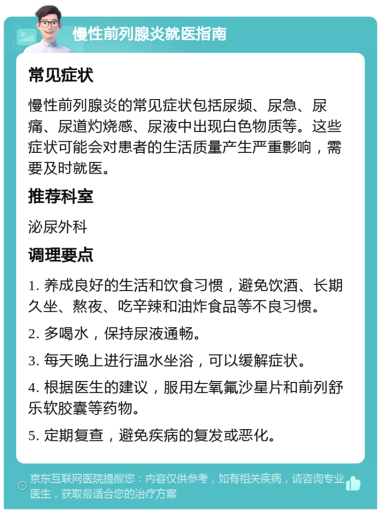 慢性前列腺炎就医指南 常见症状 慢性前列腺炎的常见症状包括尿频、尿急、尿痛、尿道灼烧感、尿液中出现白色物质等。这些症状可能会对患者的生活质量产生严重影响，需要及时就医。 推荐科室 泌尿外科 调理要点 1. 养成良好的生活和饮食习惯，避免饮酒、长期久坐、熬夜、吃辛辣和油炸食品等不良习惯。 2. 多喝水，保持尿液通畅。 3. 每天晚上进行温水坐浴，可以缓解症状。 4. 根据医生的建议，服用左氧氟沙星片和前列舒乐软胶囊等药物。 5. 定期复查，避免疾病的复发或恶化。