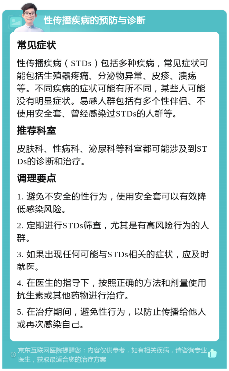 性传播疾病的预防与诊断 常见症状 性传播疾病（STDs）包括多种疾病，常见症状可能包括生殖器疼痛、分泌物异常、皮疹、溃疡等。不同疾病的症状可能有所不同，某些人可能没有明显症状。易感人群包括有多个性伴侣、不使用安全套、曾经感染过STDs的人群等。 推荐科室 皮肤科、性病科、泌尿科等科室都可能涉及到STDs的诊断和治疗。 调理要点 1. 避免不安全的性行为，使用安全套可以有效降低感染风险。 2. 定期进行STDs筛查，尤其是有高风险行为的人群。 3. 如果出现任何可能与STDs相关的症状，应及时就医。 4. 在医生的指导下，按照正确的方法和剂量使用抗生素或其他药物进行治疗。 5. 在治疗期间，避免性行为，以防止传播给他人或再次感染自己。