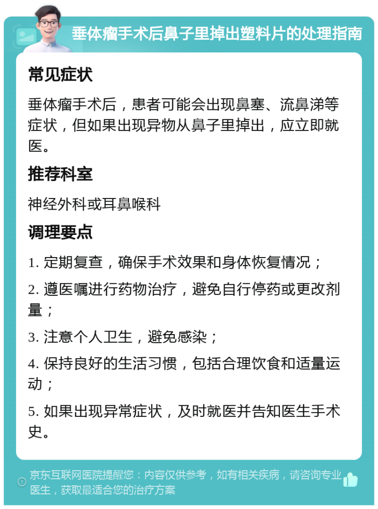 垂体瘤手术后鼻子里掉出塑料片的处理指南 常见症状 垂体瘤手术后，患者可能会出现鼻塞、流鼻涕等症状，但如果出现异物从鼻子里掉出，应立即就医。 推荐科室 神经外科或耳鼻喉科 调理要点 1. 定期复查，确保手术效果和身体恢复情况； 2. 遵医嘱进行药物治疗，避免自行停药或更改剂量； 3. 注意个人卫生，避免感染； 4. 保持良好的生活习惯，包括合理饮食和适量运动； 5. 如果出现异常症状，及时就医并告知医生手术史。