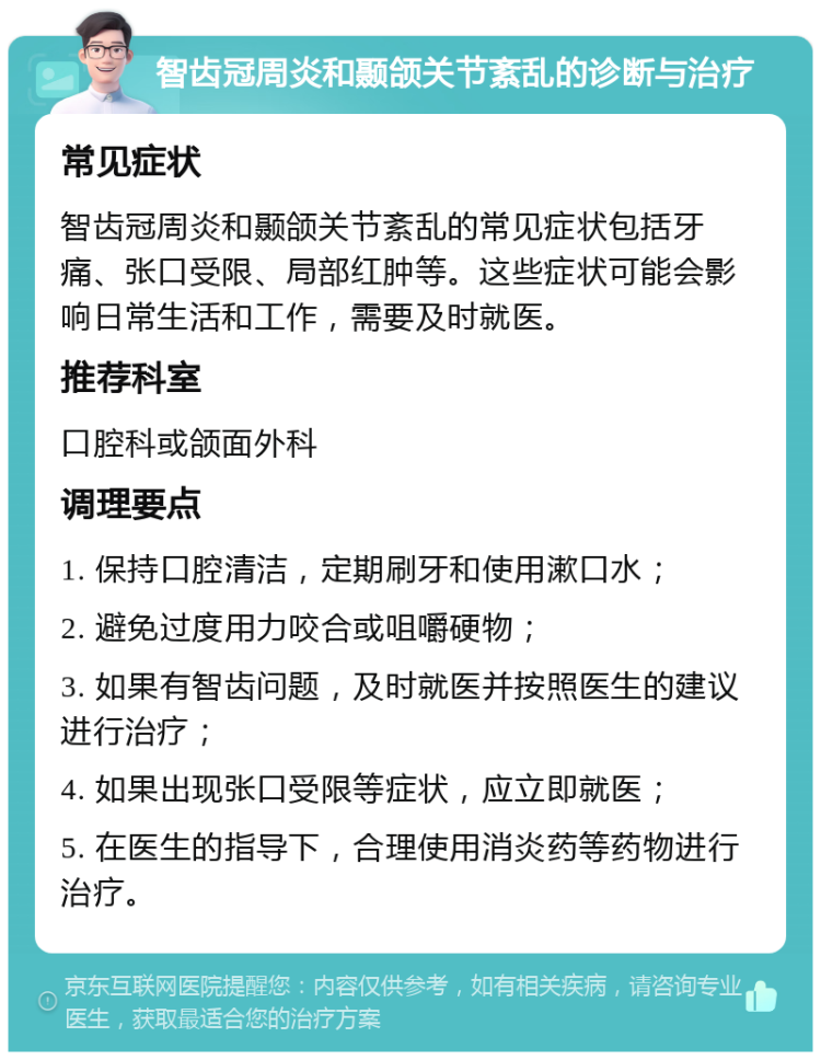 智齿冠周炎和颞颌关节紊乱的诊断与治疗 常见症状 智齿冠周炎和颞颌关节紊乱的常见症状包括牙痛、张口受限、局部红肿等。这些症状可能会影响日常生活和工作，需要及时就医。 推荐科室 口腔科或颌面外科 调理要点 1. 保持口腔清洁，定期刷牙和使用漱口水； 2. 避免过度用力咬合或咀嚼硬物； 3. 如果有智齿问题，及时就医并按照医生的建议进行治疗； 4. 如果出现张口受限等症状，应立即就医； 5. 在医生的指导下，合理使用消炎药等药物进行治疗。