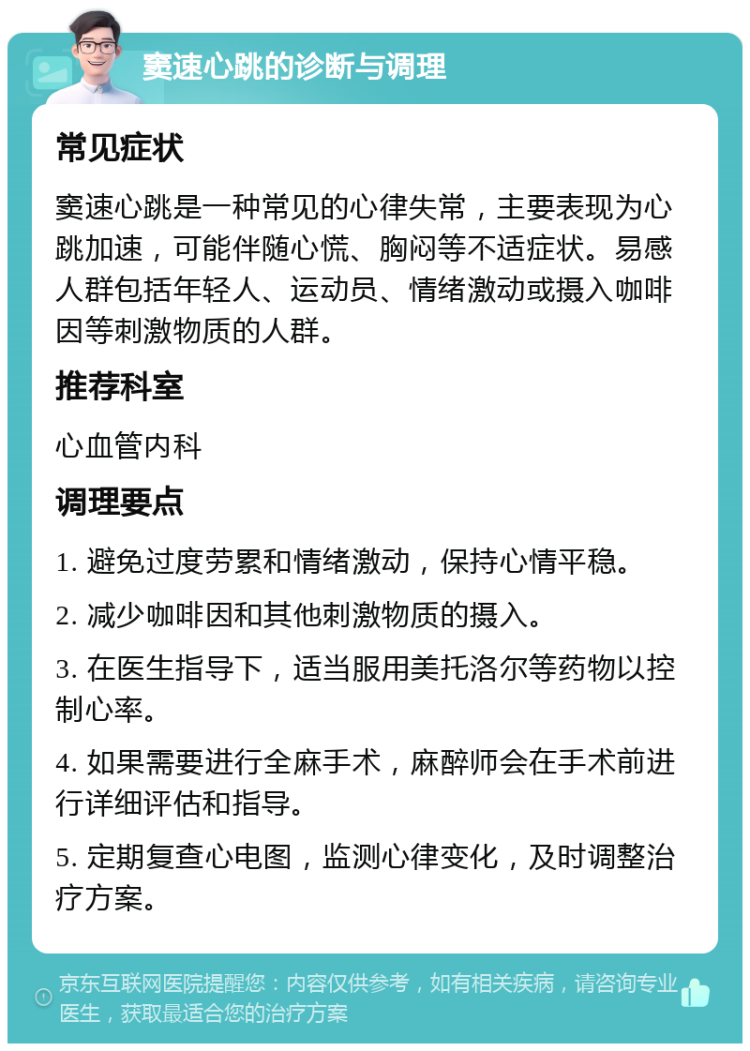 窦速心跳的诊断与调理 常见症状 窦速心跳是一种常见的心律失常，主要表现为心跳加速，可能伴随心慌、胸闷等不适症状。易感人群包括年轻人、运动员、情绪激动或摄入咖啡因等刺激物质的人群。 推荐科室 心血管内科 调理要点 1. 避免过度劳累和情绪激动，保持心情平稳。 2. 减少咖啡因和其他刺激物质的摄入。 3. 在医生指导下，适当服用美托洛尔等药物以控制心率。 4. 如果需要进行全麻手术，麻醉师会在手术前进行详细评估和指导。 5. 定期复查心电图，监测心律变化，及时调整治疗方案。