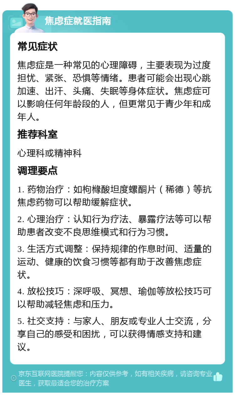 焦虑症就医指南 常见症状 焦虑症是一种常见的心理障碍，主要表现为过度担忧、紧张、恐惧等情绪。患者可能会出现心跳加速、出汗、头痛、失眠等身体症状。焦虑症可以影响任何年龄段的人，但更常见于青少年和成年人。 推荐科室 心理科或精神科 调理要点 1. 药物治疗：如枸橼酸坦度螺酮片（稀德）等抗焦虑药物可以帮助缓解症状。 2. 心理治疗：认知行为疗法、暴露疗法等可以帮助患者改变不良思维模式和行为习惯。 3. 生活方式调整：保持规律的作息时间、适量的运动、健康的饮食习惯等都有助于改善焦虑症状。 4. 放松技巧：深呼吸、冥想、瑜伽等放松技巧可以帮助减轻焦虑和压力。 5. 社交支持：与家人、朋友或专业人士交流，分享自己的感受和困扰，可以获得情感支持和建议。