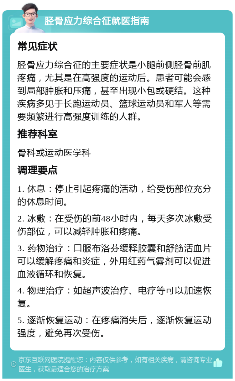 胫骨应力综合征就医指南 常见症状 胫骨应力综合征的主要症状是小腿前侧胫骨前肌疼痛，尤其是在高强度的运动后。患者可能会感到局部肿胀和压痛，甚至出现小包或硬结。这种疾病多见于长跑运动员、篮球运动员和军人等需要频繁进行高强度训练的人群。 推荐科室 骨科或运动医学科 调理要点 1. 休息：停止引起疼痛的活动，给受伤部位充分的休息时间。 2. 冰敷：在受伤的前48小时内，每天多次冰敷受伤部位，可以减轻肿胀和疼痛。 3. 药物治疗：口服布洛芬缓释胶囊和舒筋活血片可以缓解疼痛和炎症，外用红药气雾剂可以促进血液循环和恢复。 4. 物理治疗：如超声波治疗、电疗等可以加速恢复。 5. 逐渐恢复运动：在疼痛消失后，逐渐恢复运动强度，避免再次受伤。