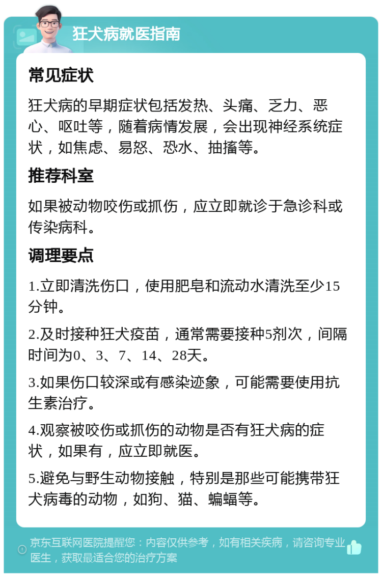 狂犬病就医指南 常见症状 狂犬病的早期症状包括发热、头痛、乏力、恶心、呕吐等，随着病情发展，会出现神经系统症状，如焦虑、易怒、恐水、抽搐等。 推荐科室 如果被动物咬伤或抓伤，应立即就诊于急诊科或传染病科。 调理要点 1.立即清洗伤口，使用肥皂和流动水清洗至少15分钟。 2.及时接种狂犬疫苗，通常需要接种5剂次，间隔时间为0、3、7、14、28天。 3.如果伤口较深或有感染迹象，可能需要使用抗生素治疗。 4.观察被咬伤或抓伤的动物是否有狂犬病的症状，如果有，应立即就医。 5.避免与野生动物接触，特别是那些可能携带狂犬病毒的动物，如狗、猫、蝙蝠等。