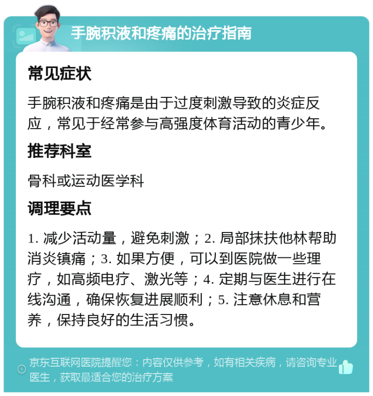 手腕积液和疼痛的治疗指南 常见症状 手腕积液和疼痛是由于过度刺激导致的炎症反应，常见于经常参与高强度体育活动的青少年。 推荐科室 骨科或运动医学科 调理要点 1. 减少活动量，避免刺激；2. 局部抹扶他林帮助消炎镇痛；3. 如果方便，可以到医院做一些理疗，如高频电疗、激光等；4. 定期与医生进行在线沟通，确保恢复进展顺利；5. 注意休息和营养，保持良好的生活习惯。