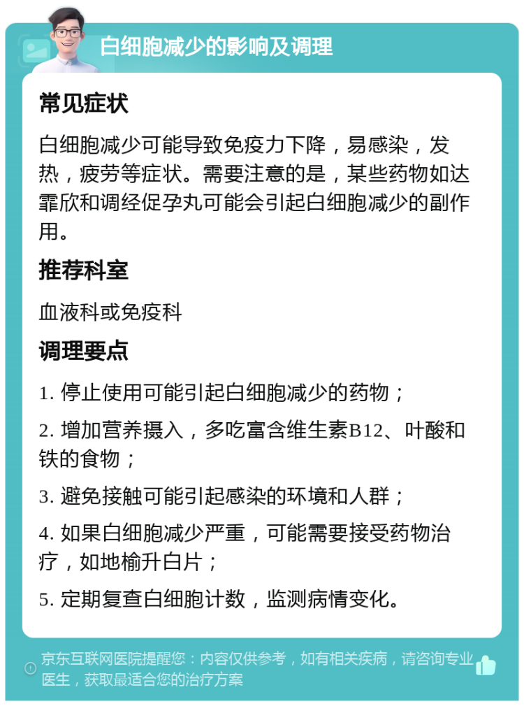 白细胞减少的影响及调理 常见症状 白细胞减少可能导致免疫力下降，易感染，发热，疲劳等症状。需要注意的是，某些药物如达霏欣和调经促孕丸可能会引起白细胞减少的副作用。 推荐科室 血液科或免疫科 调理要点 1. 停止使用可能引起白细胞减少的药物； 2. 增加营养摄入，多吃富含维生素B12、叶酸和铁的食物； 3. 避免接触可能引起感染的环境和人群； 4. 如果白细胞减少严重，可能需要接受药物治疗，如地榆升白片； 5. 定期复查白细胞计数，监测病情变化。