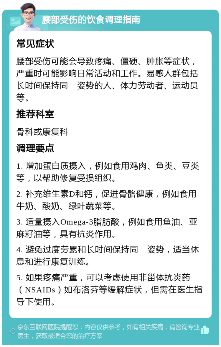 腰部受伤的饮食调理指南 常见症状 腰部受伤可能会导致疼痛、僵硬、肿胀等症状，严重时可能影响日常活动和工作。易感人群包括长时间保持同一姿势的人、体力劳动者、运动员等。 推荐科室 骨科或康复科 调理要点 1. 增加蛋白质摄入，例如食用鸡肉、鱼类、豆类等，以帮助修复受损组织。 2. 补充维生素D和钙，促进骨骼健康，例如食用牛奶、酸奶、绿叶蔬菜等。 3. 适量摄入Omega-3脂肪酸，例如食用鱼油、亚麻籽油等，具有抗炎作用。 4. 避免过度劳累和长时间保持同一姿势，适当休息和进行康复训练。 5. 如果疼痛严重，可以考虑使用非甾体抗炎药（NSAIDs）如布洛芬等缓解症状，但需在医生指导下使用。