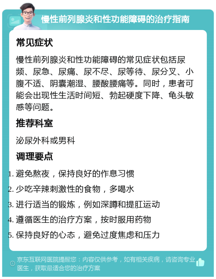 慢性前列腺炎和性功能障碍的治疗指南 常见症状 慢性前列腺炎和性功能障碍的常见症状包括尿频、尿急、尿痛、尿不尽、尿等待、尿分叉、小腹不适、阴囊潮湿、腰酸腰痛等。同时，患者可能会出现性生活时间短、勃起硬度下降、龟头敏感等问题。 推荐科室 泌尿外科或男科 调理要点 避免熬夜，保持良好的作息习惯 少吃辛辣刺激性的食物，多喝水 进行适当的锻炼，例如深蹲和提肛运动 遵循医生的治疗方案，按时服用药物 保持良好的心态，避免过度焦虑和压力