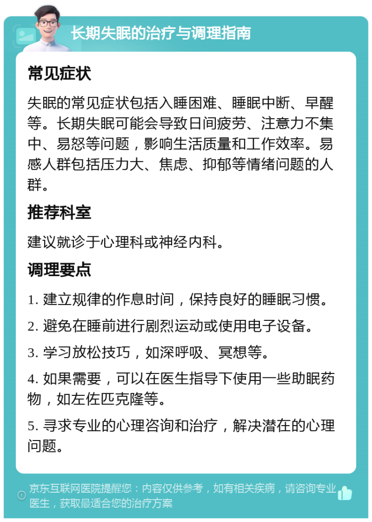 长期失眠的治疗与调理指南 常见症状 失眠的常见症状包括入睡困难、睡眠中断、早醒等。长期失眠可能会导致日间疲劳、注意力不集中、易怒等问题，影响生活质量和工作效率。易感人群包括压力大、焦虑、抑郁等情绪问题的人群。 推荐科室 建议就诊于心理科或神经内科。 调理要点 1. 建立规律的作息时间，保持良好的睡眠习惯。 2. 避免在睡前进行剧烈运动或使用电子设备。 3. 学习放松技巧，如深呼吸、冥想等。 4. 如果需要，可以在医生指导下使用一些助眠药物，如左佐匹克隆等。 5. 寻求专业的心理咨询和治疗，解决潜在的心理问题。