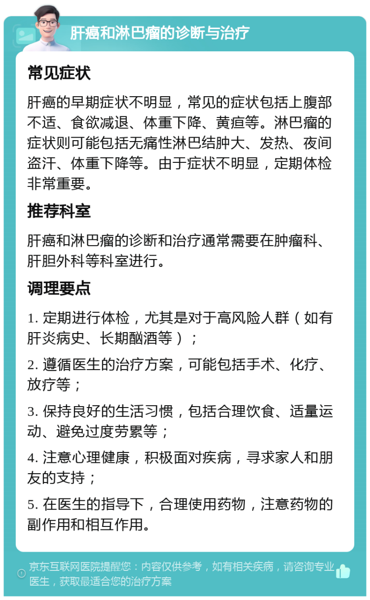 肝癌和淋巴瘤的诊断与治疗 常见症状 肝癌的早期症状不明显，常见的症状包括上腹部不适、食欲减退、体重下降、黄疸等。淋巴瘤的症状则可能包括无痛性淋巴结肿大、发热、夜间盗汗、体重下降等。由于症状不明显，定期体检非常重要。 推荐科室 肝癌和淋巴瘤的诊断和治疗通常需要在肿瘤科、肝胆外科等科室进行。 调理要点 1. 定期进行体检，尤其是对于高风险人群（如有肝炎病史、长期酗酒等）； 2. 遵循医生的治疗方案，可能包括手术、化疗、放疗等； 3. 保持良好的生活习惯，包括合理饮食、适量运动、避免过度劳累等； 4. 注意心理健康，积极面对疾病，寻求家人和朋友的支持； 5. 在医生的指导下，合理使用药物，注意药物的副作用和相互作用。