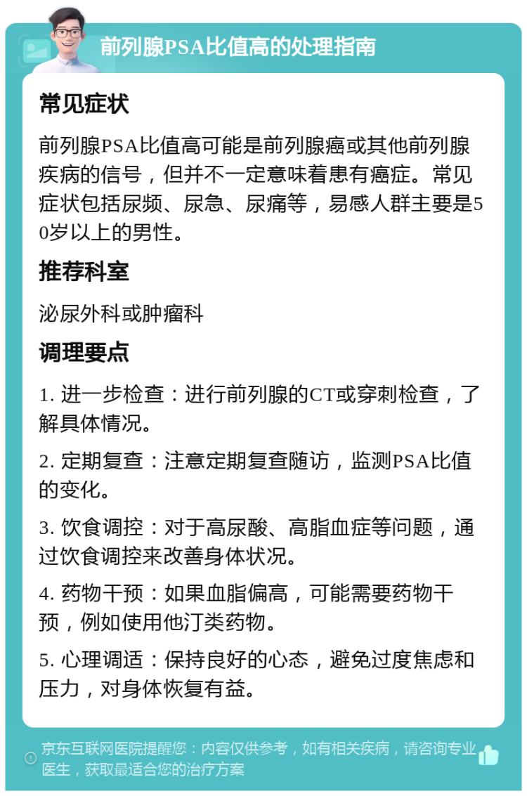 前列腺PSA比值高的处理指南 常见症状 前列腺PSA比值高可能是前列腺癌或其他前列腺疾病的信号，但并不一定意味着患有癌症。常见症状包括尿频、尿急、尿痛等，易感人群主要是50岁以上的男性。 推荐科室 泌尿外科或肿瘤科 调理要点 1. 进一步检查：进行前列腺的CT或穿刺检查，了解具体情况。 2. 定期复查：注意定期复查随访，监测PSA比值的变化。 3. 饮食调控：对于高尿酸、高脂血症等问题，通过饮食调控来改善身体状况。 4. 药物干预：如果血脂偏高，可能需要药物干预，例如使用他汀类药物。 5. 心理调适：保持良好的心态，避免过度焦虑和压力，对身体恢复有益。