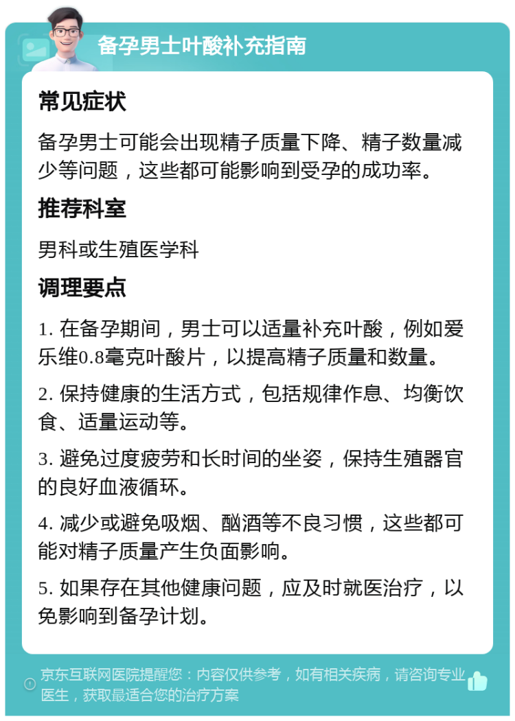 备孕男士叶酸补充指南 常见症状 备孕男士可能会出现精子质量下降、精子数量减少等问题，这些都可能影响到受孕的成功率。 推荐科室 男科或生殖医学科 调理要点 1. 在备孕期间，男士可以适量补充叶酸，例如爱乐维0.8毫克叶酸片，以提高精子质量和数量。 2. 保持健康的生活方式，包括规律作息、均衡饮食、适量运动等。 3. 避免过度疲劳和长时间的坐姿，保持生殖器官的良好血液循环。 4. 减少或避免吸烟、酗酒等不良习惯，这些都可能对精子质量产生负面影响。 5. 如果存在其他健康问题，应及时就医治疗，以免影响到备孕计划。