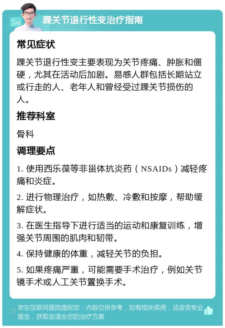 踝关节退行性变治疗指南 常见症状 踝关节退行性变主要表现为关节疼痛、肿胀和僵硬，尤其在活动后加剧。易感人群包括长期站立或行走的人、老年人和曾经受过踝关节损伤的人。 推荐科室 骨科 调理要点 1. 使用西乐葆等非甾体抗炎药（NSAIDs）减轻疼痛和炎症。 2. 进行物理治疗，如热敷、冷敷和按摩，帮助缓解症状。 3. 在医生指导下进行适当的运动和康复训练，增强关节周围的肌肉和韧带。 4. 保持健康的体重，减轻关节的负担。 5. 如果疼痛严重，可能需要手术治疗，例如关节镜手术或人工关节置换手术。