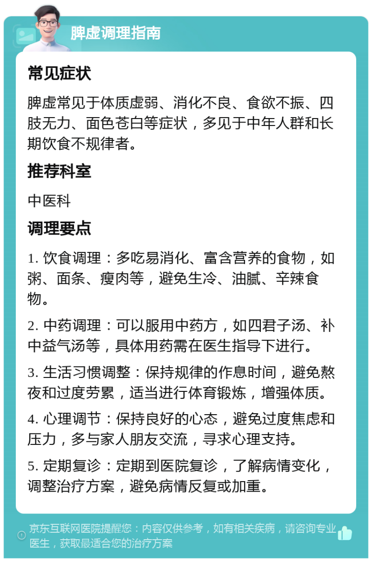 脾虚调理指南 常见症状 脾虚常见于体质虚弱、消化不良、食欲不振、四肢无力、面色苍白等症状，多见于中年人群和长期饮食不规律者。 推荐科室 中医科 调理要点 1. 饮食调理：多吃易消化、富含营养的食物，如粥、面条、瘦肉等，避免生冷、油腻、辛辣食物。 2. 中药调理：可以服用中药方，如四君子汤、补中益气汤等，具体用药需在医生指导下进行。 3. 生活习惯调整：保持规律的作息时间，避免熬夜和过度劳累，适当进行体育锻炼，增强体质。 4. 心理调节：保持良好的心态，避免过度焦虑和压力，多与家人朋友交流，寻求心理支持。 5. 定期复诊：定期到医院复诊，了解病情变化，调整治疗方案，避免病情反复或加重。