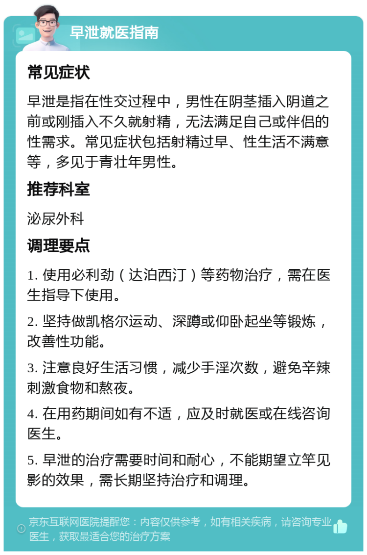 早泄就医指南 常见症状 早泄是指在性交过程中，男性在阴茎插入阴道之前或刚插入不久就射精，无法满足自己或伴侣的性需求。常见症状包括射精过早、性生活不满意等，多见于青壮年男性。 推荐科室 泌尿外科 调理要点 1. 使用必利劲（达泊西汀）等药物治疗，需在医生指导下使用。 2. 坚持做凯格尔运动、深蹲或仰卧起坐等锻炼，改善性功能。 3. 注意良好生活习惯，减少手淫次数，避免辛辣刺激食物和熬夜。 4. 在用药期间如有不适，应及时就医或在线咨询医生。 5. 早泄的治疗需要时间和耐心，不能期望立竿见影的效果，需长期坚持治疗和调理。