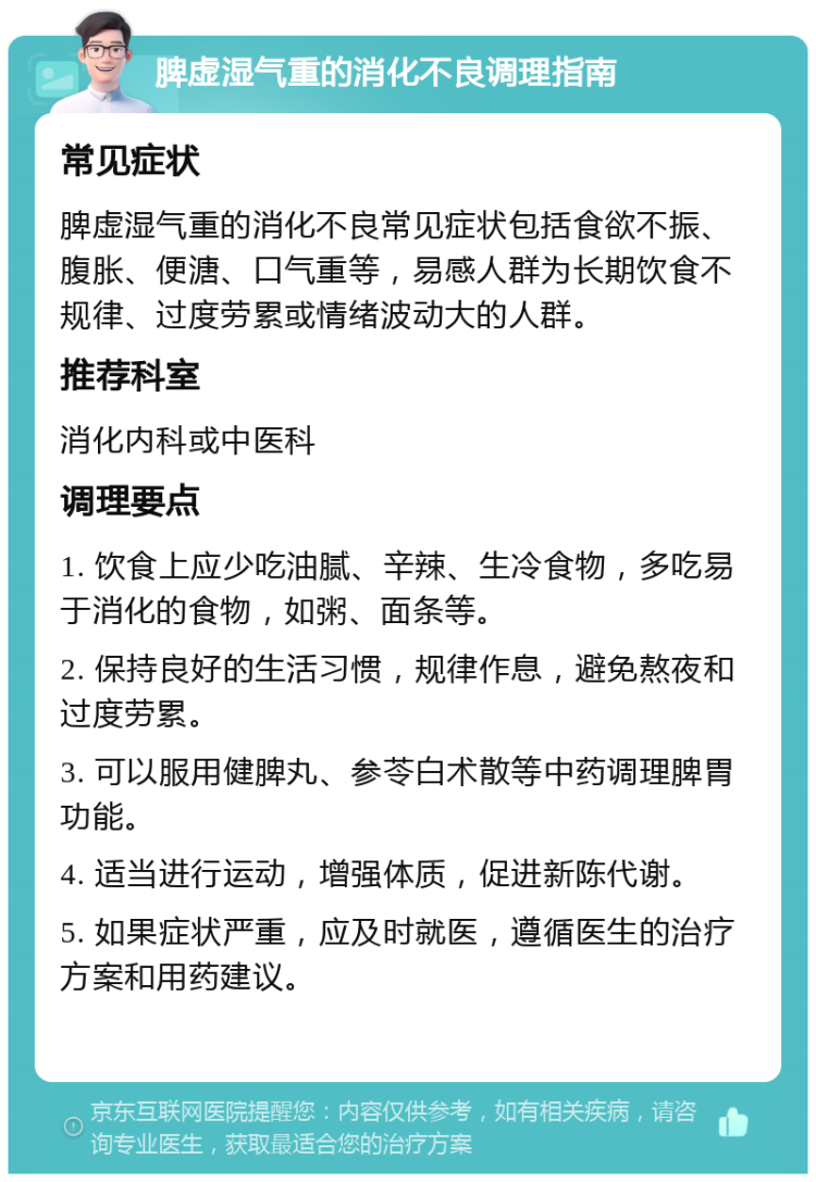 脾虚湿气重的消化不良调理指南 常见症状 脾虚湿气重的消化不良常见症状包括食欲不振、腹胀、便溏、口气重等，易感人群为长期饮食不规律、过度劳累或情绪波动大的人群。 推荐科室 消化内科或中医科 调理要点 1. 饮食上应少吃油腻、辛辣、生冷食物，多吃易于消化的食物，如粥、面条等。 2. 保持良好的生活习惯，规律作息，避免熬夜和过度劳累。 3. 可以服用健脾丸、参苓白术散等中药调理脾胃功能。 4. 适当进行运动，增强体质，促进新陈代谢。 5. 如果症状严重，应及时就医，遵循医生的治疗方案和用药建议。