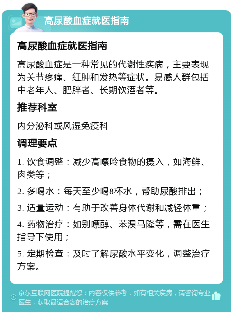 高尿酸血症就医指南 高尿酸血症就医指南 高尿酸血症是一种常见的代谢性疾病，主要表现为关节疼痛、红肿和发热等症状。易感人群包括中老年人、肥胖者、长期饮酒者等。 推荐科室 内分泌科或风湿免疫科 调理要点 1. 饮食调整：减少高嘌呤食物的摄入，如海鲜、肉类等； 2. 多喝水：每天至少喝8杯水，帮助尿酸排出； 3. 适量运动：有助于改善身体代谢和减轻体重； 4. 药物治疗：如别嘌醇、苯溴马隆等，需在医生指导下使用； 5. 定期检查：及时了解尿酸水平变化，调整治疗方案。