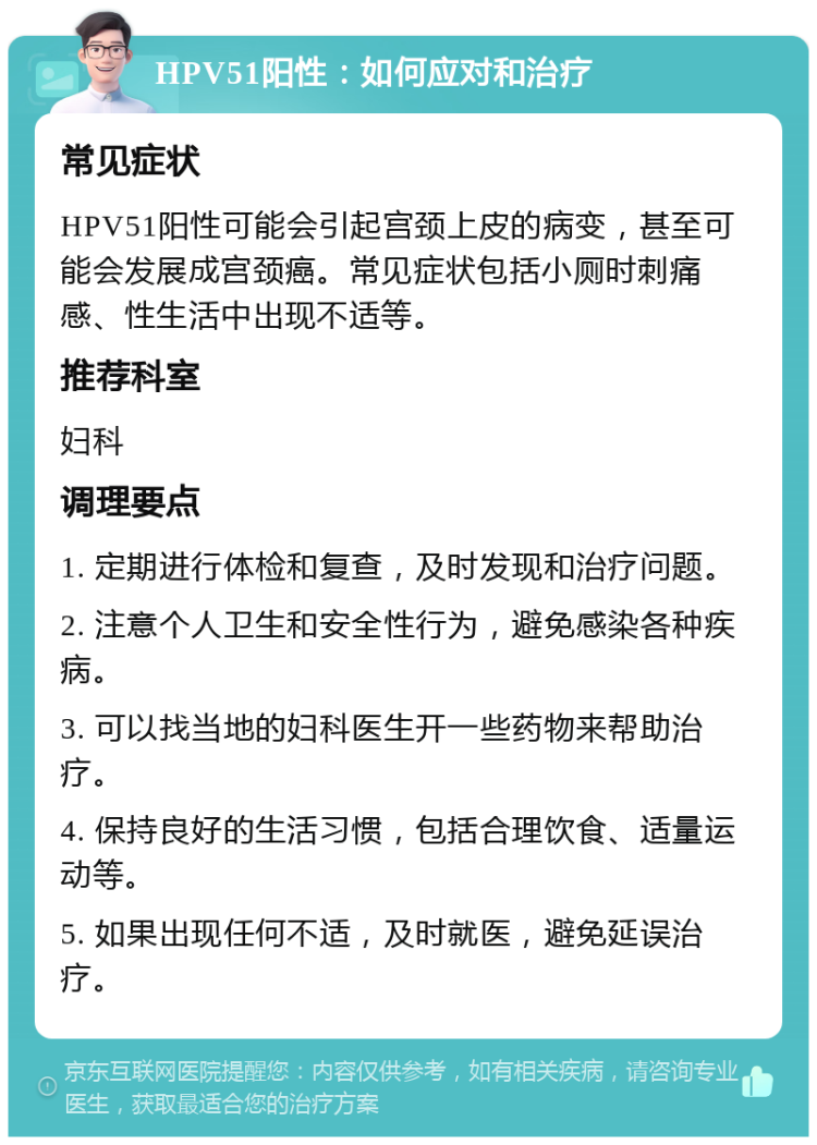 HPV51阳性：如何应对和治疗 常见症状 HPV51阳性可能会引起宫颈上皮的病变，甚至可能会发展成宫颈癌。常见症状包括小厕时刺痛感、性生活中出现不适等。 推荐科室 妇科 调理要点 1. 定期进行体检和复查，及时发现和治疗问题。 2. 注意个人卫生和安全性行为，避免感染各种疾病。 3. 可以找当地的妇科医生开一些药物来帮助治疗。 4. 保持良好的生活习惯，包括合理饮食、适量运动等。 5. 如果出现任何不适，及时就医，避免延误治疗。