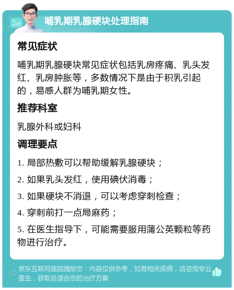 哺乳期乳腺硬块处理指南 常见症状 哺乳期乳腺硬块常见症状包括乳房疼痛、乳头发红、乳房肿胀等，多数情况下是由于积乳引起的，易感人群为哺乳期女性。 推荐科室 乳腺外科或妇科 调理要点 1. 局部热敷可以帮助缓解乳腺硬块； 2. 如果乳头发红，使用碘伏消毒； 3. 如果硬块不消退，可以考虑穿刺检查； 4. 穿刺前打一点局麻药； 5. 在医生指导下，可能需要服用蒲公英颗粒等药物进行治疗。