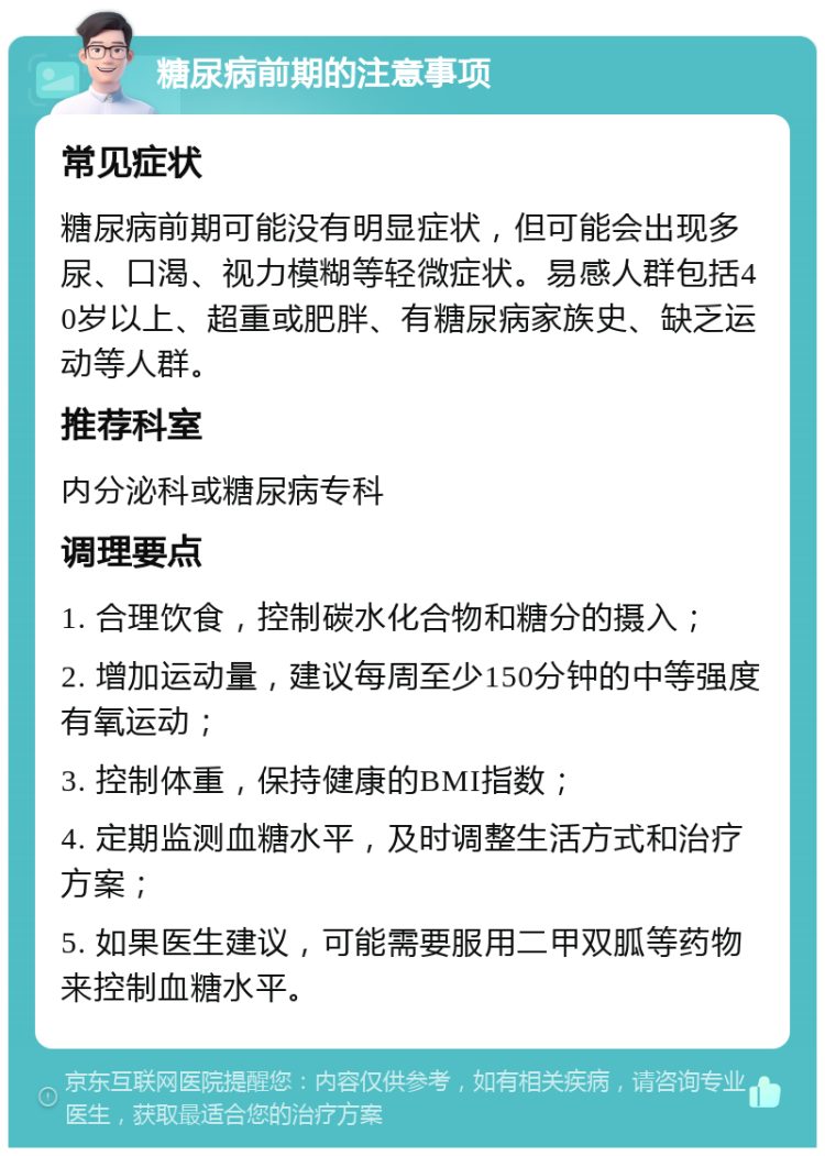 糖尿病前期的注意事项 常见症状 糖尿病前期可能没有明显症状，但可能会出现多尿、口渴、视力模糊等轻微症状。易感人群包括40岁以上、超重或肥胖、有糖尿病家族史、缺乏运动等人群。 推荐科室 内分泌科或糖尿病专科 调理要点 1. 合理饮食，控制碳水化合物和糖分的摄入； 2. 增加运动量，建议每周至少150分钟的中等强度有氧运动； 3. 控制体重，保持健康的BMI指数； 4. 定期监测血糖水平，及时调整生活方式和治疗方案； 5. 如果医生建议，可能需要服用二甲双胍等药物来控制血糖水平。