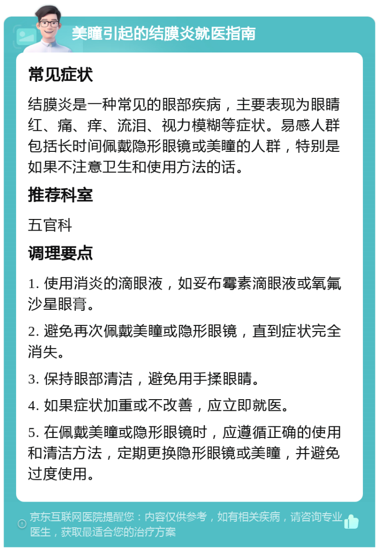 美瞳引起的结膜炎就医指南 常见症状 结膜炎是一种常见的眼部疾病，主要表现为眼睛红、痛、痒、流泪、视力模糊等症状。易感人群包括长时间佩戴隐形眼镜或美瞳的人群，特别是如果不注意卫生和使用方法的话。 推荐科室 五官科 调理要点 1. 使用消炎的滴眼液，如妥布霉素滴眼液或氧氟沙星眼膏。 2. 避免再次佩戴美瞳或隐形眼镜，直到症状完全消失。 3. 保持眼部清洁，避免用手揉眼睛。 4. 如果症状加重或不改善，应立即就医。 5. 在佩戴美瞳或隐形眼镜时，应遵循正确的使用和清洁方法，定期更换隐形眼镜或美瞳，并避免过度使用。