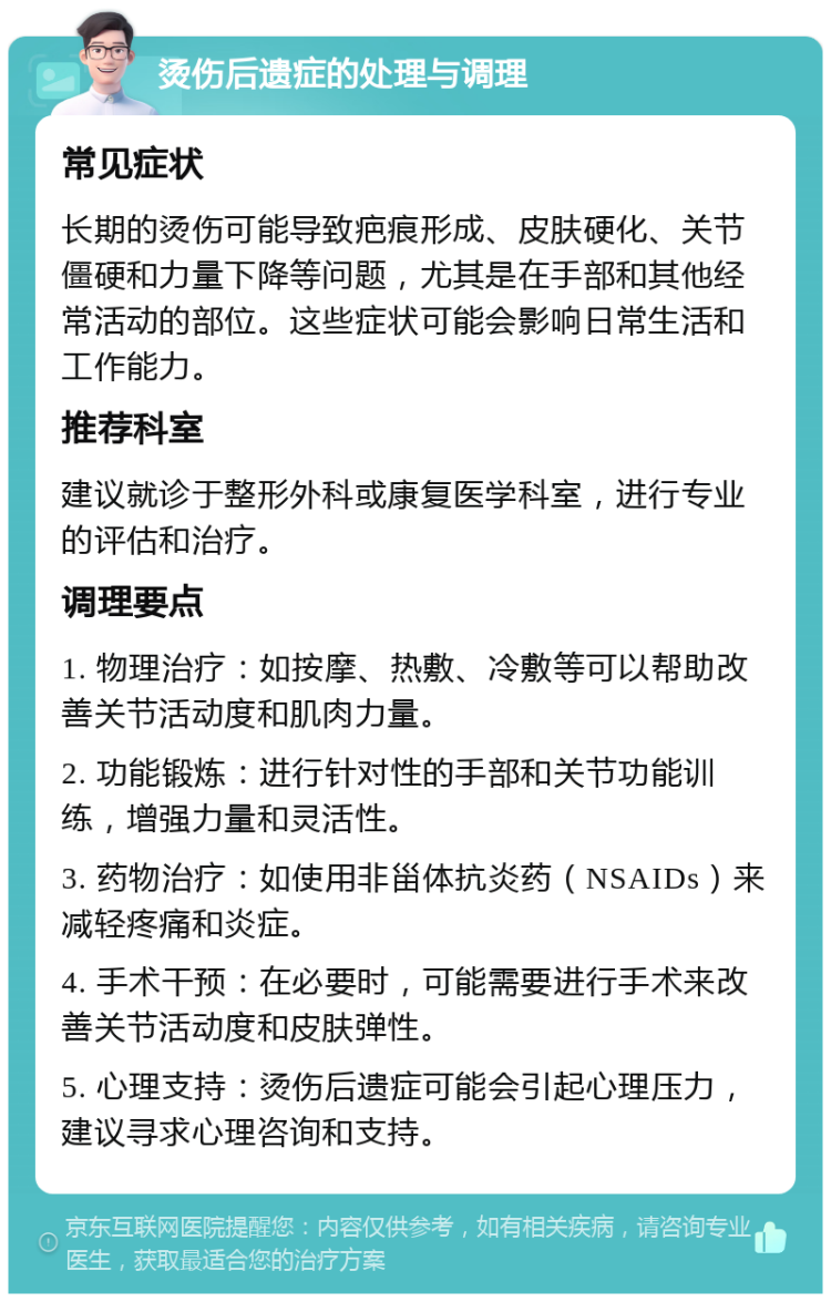 烫伤后遗症的处理与调理 常见症状 长期的烫伤可能导致疤痕形成、皮肤硬化、关节僵硬和力量下降等问题，尤其是在手部和其他经常活动的部位。这些症状可能会影响日常生活和工作能力。 推荐科室 建议就诊于整形外科或康复医学科室，进行专业的评估和治疗。 调理要点 1. 物理治疗：如按摩、热敷、冷敷等可以帮助改善关节活动度和肌肉力量。 2. 功能锻炼：进行针对性的手部和关节功能训练，增强力量和灵活性。 3. 药物治疗：如使用非甾体抗炎药（NSAIDs）来减轻疼痛和炎症。 4. 手术干预：在必要时，可能需要进行手术来改善关节活动度和皮肤弹性。 5. 心理支持：烫伤后遗症可能会引起心理压力，建议寻求心理咨询和支持。