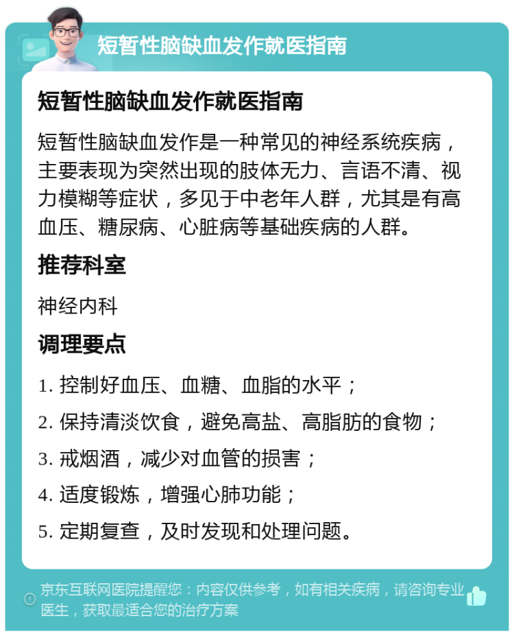 短暂性脑缺血发作就医指南 短暂性脑缺血发作就医指南 短暂性脑缺血发作是一种常见的神经系统疾病，主要表现为突然出现的肢体无力、言语不清、视力模糊等症状，多见于中老年人群，尤其是有高血压、糖尿病、心脏病等基础疾病的人群。 推荐科室 神经内科 调理要点 1. 控制好血压、血糖、血脂的水平； 2. 保持清淡饮食，避免高盐、高脂肪的食物； 3. 戒烟酒，减少对血管的损害； 4. 适度锻炼，增强心肺功能； 5. 定期复查，及时发现和处理问题。