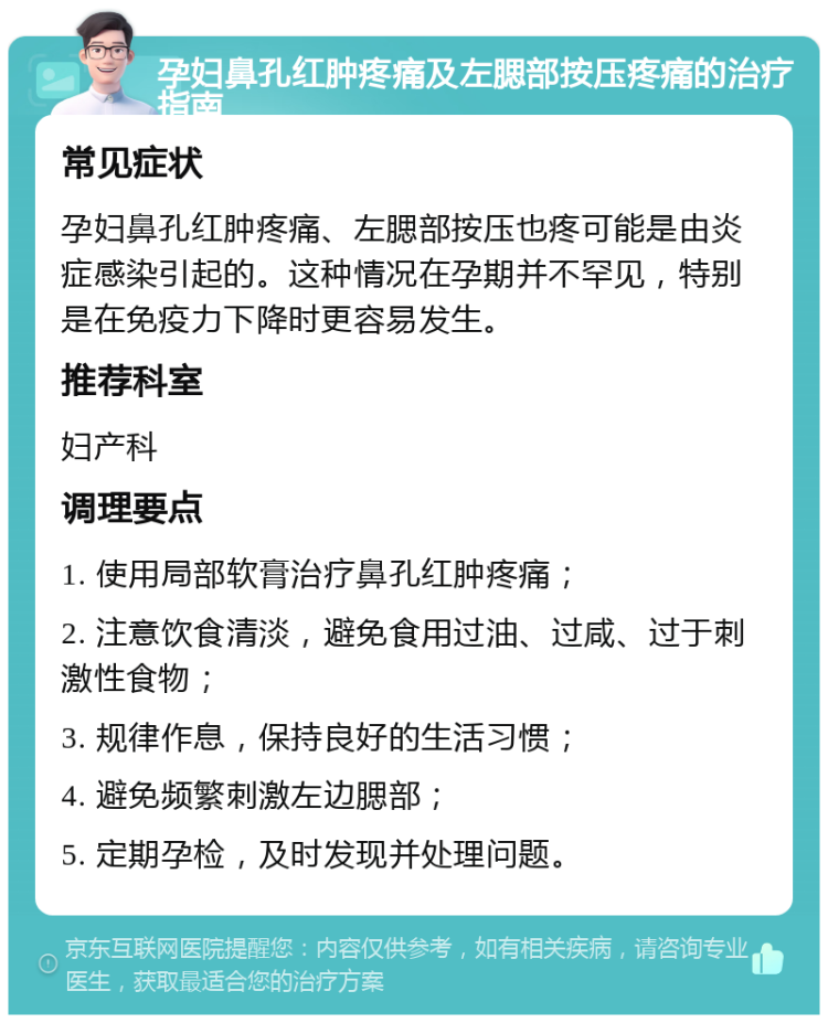 孕妇鼻孔红肿疼痛及左腮部按压疼痛的治疗指南 常见症状 孕妇鼻孔红肿疼痛、左腮部按压也疼可能是由炎症感染引起的。这种情况在孕期并不罕见，特别是在免疫力下降时更容易发生。 推荐科室 妇产科 调理要点 1. 使用局部软膏治疗鼻孔红肿疼痛； 2. 注意饮食清淡，避免食用过油、过咸、过于刺激性食物； 3. 规律作息，保持良好的生活习惯； 4. 避免频繁刺激左边腮部； 5. 定期孕检，及时发现并处理问题。