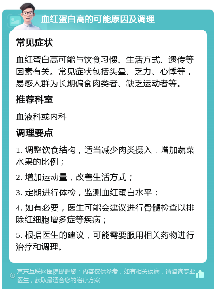 血红蛋白高的可能原因及调理 常见症状 血红蛋白高可能与饮食习惯、生活方式、遗传等因素有关。常见症状包括头晕、乏力、心悸等，易感人群为长期偏食肉类者、缺乏运动者等。 推荐科室 血液科或内科 调理要点 1. 调整饮食结构，适当减少肉类摄入，增加蔬菜水果的比例； 2. 增加运动量，改善生活方式； 3. 定期进行体检，监测血红蛋白水平； 4. 如有必要，医生可能会建议进行骨髓检查以排除红细胞增多症等疾病； 5. 根据医生的建议，可能需要服用相关药物进行治疗和调理。