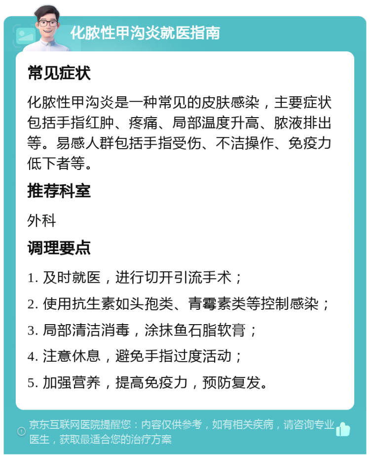 化脓性甲沟炎就医指南 常见症状 化脓性甲沟炎是一种常见的皮肤感染，主要症状包括手指红肿、疼痛、局部温度升高、脓液排出等。易感人群包括手指受伤、不洁操作、免疫力低下者等。 推荐科室 外科 调理要点 1. 及时就医，进行切开引流手术； 2. 使用抗生素如头孢类、青霉素类等控制感染； 3. 局部清洁消毒，涂抹鱼石脂软膏； 4. 注意休息，避免手指过度活动； 5. 加强营养，提高免疫力，预防复发。