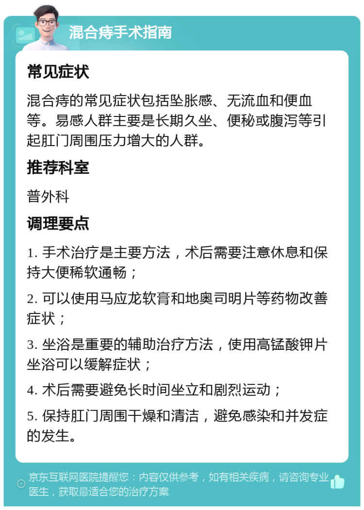 混合痔手术指南 常见症状 混合痔的常见症状包括坠胀感、无流血和便血等。易感人群主要是长期久坐、便秘或腹泻等引起肛门周围压力增大的人群。 推荐科室 普外科 调理要点 1. 手术治疗是主要方法，术后需要注意休息和保持大便稀软通畅； 2. 可以使用马应龙软膏和地奥司明片等药物改善症状； 3. 坐浴是重要的辅助治疗方法，使用高锰酸钾片坐浴可以缓解症状； 4. 术后需要避免长时间坐立和剧烈运动； 5. 保持肛门周围干燥和清洁，避免感染和并发症的发生。