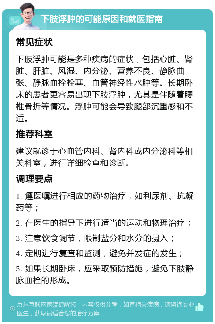 下肢浮肿的可能原因和就医指南 常见症状 下肢浮肿可能是多种疾病的症状，包括心脏、肾脏、肝脏、风湿、内分泌、营养不良、静脉曲张、静脉血栓栓塞、血管神经性水肿等。长期卧床的患者更容易出现下肢浮肿，尤其是伴随着腰椎骨折等情况。浮肿可能会导致腿部沉重感和不适。 推荐科室 建议就诊于心血管内科、肾内科或内分泌科等相关科室，进行详细检查和诊断。 调理要点 1. 遵医嘱进行相应的药物治疗，如利尿剂、抗凝药等； 2. 在医生的指导下进行适当的运动和物理治疗； 3. 注意饮食调节，限制盐分和水分的摄入； 4. 定期进行复查和监测，避免并发症的发生； 5. 如果长期卧床，应采取预防措施，避免下肢静脉血栓的形成。