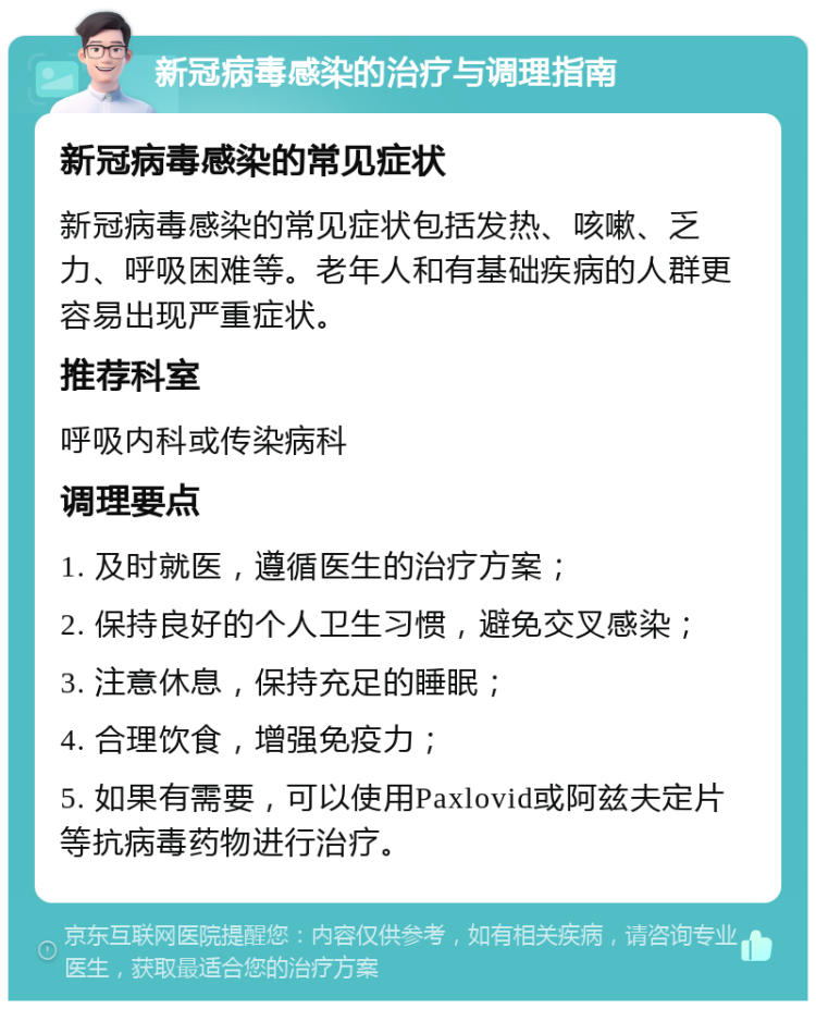 新冠病毒感染的治疗与调理指南 新冠病毒感染的常见症状 新冠病毒感染的常见症状包括发热、咳嗽、乏力、呼吸困难等。老年人和有基础疾病的人群更容易出现严重症状。 推荐科室 呼吸内科或传染病科 调理要点 1. 及时就医，遵循医生的治疗方案； 2. 保持良好的个人卫生习惯，避免交叉感染； 3. 注意休息，保持充足的睡眠； 4. 合理饮食，增强免疫力； 5. 如果有需要，可以使用Paxlovid或阿兹夫定片等抗病毒药物进行治疗。