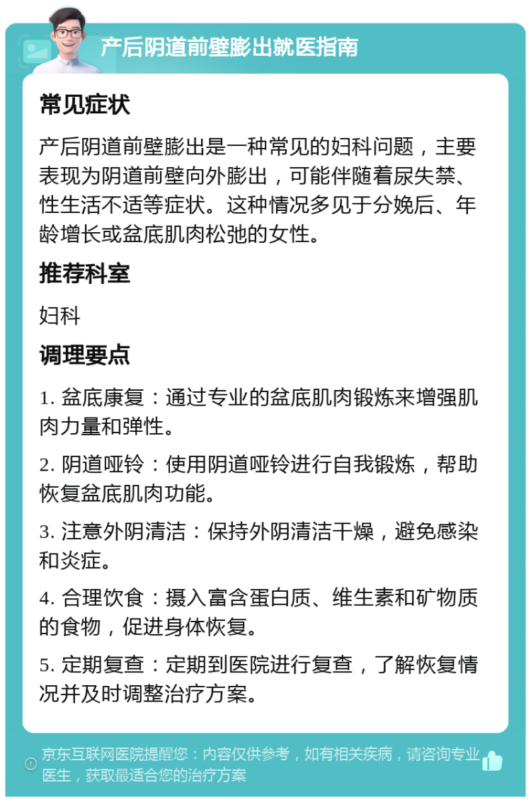 产后阴道前壁膨出就医指南 常见症状 产后阴道前壁膨出是一种常见的妇科问题，主要表现为阴道前壁向外膨出，可能伴随着尿失禁、性生活不适等症状。这种情况多见于分娩后、年龄增长或盆底肌肉松弛的女性。 推荐科室 妇科 调理要点 1. 盆底康复：通过专业的盆底肌肉锻炼来增强肌肉力量和弹性。 2. 阴道哑铃：使用阴道哑铃进行自我锻炼，帮助恢复盆底肌肉功能。 3. 注意外阴清洁：保持外阴清洁干燥，避免感染和炎症。 4. 合理饮食：摄入富含蛋白质、维生素和矿物质的食物，促进身体恢复。 5. 定期复查：定期到医院进行复查，了解恢复情况并及时调整治疗方案。