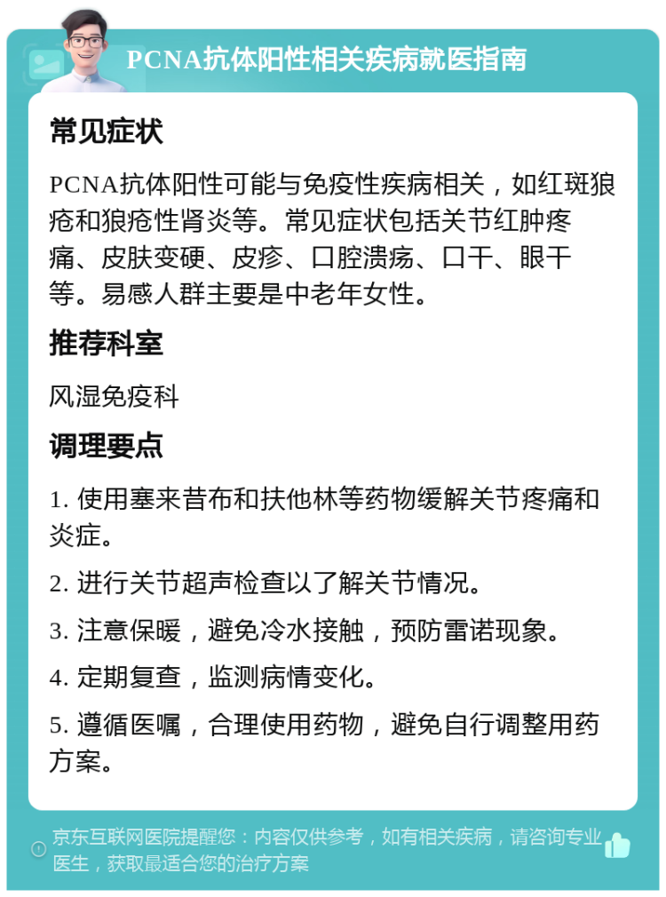 PCNA抗体阳性相关疾病就医指南 常见症状 PCNA抗体阳性可能与免疫性疾病相关，如红斑狼疮和狼疮性肾炎等。常见症状包括关节红肿疼痛、皮肤变硬、皮疹、口腔溃疡、口干、眼干等。易感人群主要是中老年女性。 推荐科室 风湿免疫科 调理要点 1. 使用塞来昔布和扶他林等药物缓解关节疼痛和炎症。 2. 进行关节超声检查以了解关节情况。 3. 注意保暖，避免冷水接触，预防雷诺现象。 4. 定期复查，监测病情变化。 5. 遵循医嘱，合理使用药物，避免自行调整用药方案。