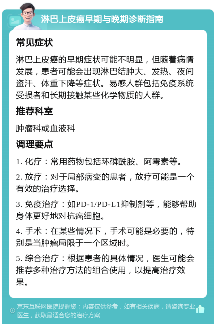 淋巴上皮癌早期与晚期诊断指南 常见症状 淋巴上皮癌的早期症状可能不明显，但随着病情发展，患者可能会出现淋巴结肿大、发热、夜间盗汗、体重下降等症状。易感人群包括免疫系统受损者和长期接触某些化学物质的人群。 推荐科室 肿瘤科或血液科 调理要点 1. 化疗：常用药物包括环磷酰胺、阿霉素等。 2. 放疗：对于局部病变的患者，放疗可能是一个有效的治疗选择。 3. 免疫治疗：如PD-1/PD-L1抑制剂等，能够帮助身体更好地对抗癌细胞。 4. 手术：在某些情况下，手术可能是必要的，特别是当肿瘤局限于一个区域时。 5. 综合治疗：根据患者的具体情况，医生可能会推荐多种治疗方法的组合使用，以提高治疗效果。