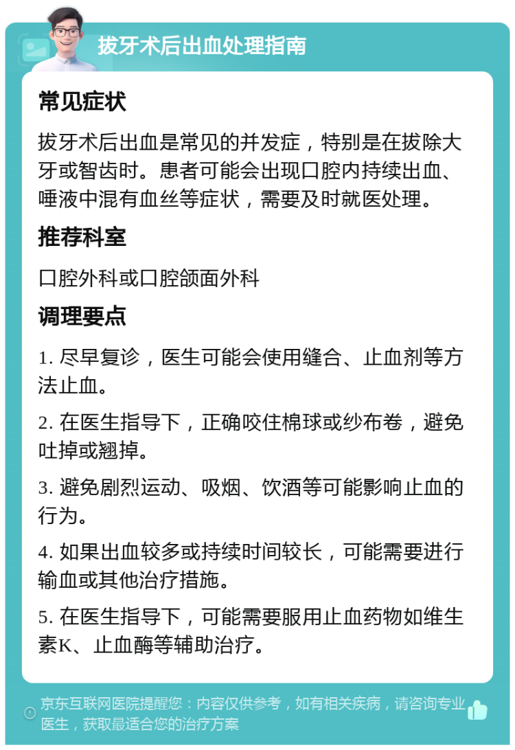 拔牙术后出血处理指南 常见症状 拔牙术后出血是常见的并发症，特别是在拔除大牙或智齿时。患者可能会出现口腔内持续出血、唾液中混有血丝等症状，需要及时就医处理。 推荐科室 口腔外科或口腔颌面外科 调理要点 1. 尽早复诊，医生可能会使用缝合、止血剂等方法止血。 2. 在医生指导下，正确咬住棉球或纱布卷，避免吐掉或翘掉。 3. 避免剧烈运动、吸烟、饮酒等可能影响止血的行为。 4. 如果出血较多或持续时间较长，可能需要进行输血或其他治疗措施。 5. 在医生指导下，可能需要服用止血药物如维生素K、止血酶等辅助治疗。