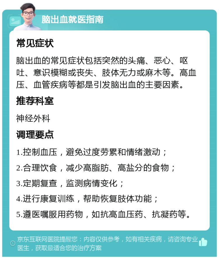 脑出血就医指南 常见症状 脑出血的常见症状包括突然的头痛、恶心、呕吐、意识模糊或丧失、肢体无力或麻木等。高血压、血管疾病等都是引发脑出血的主要因素。 推荐科室 神经外科 调理要点 1.控制血压，避免过度劳累和情绪激动； 2.合理饮食，减少高脂肪、高盐分的食物； 3.定期复查，监测病情变化； 4.进行康复训练，帮助恢复肢体功能； 5.遵医嘱服用药物，如抗高血压药、抗凝药等。